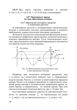 138
3.6.17. При каком значении параметра α векторы
( ); 2; 3a = α
r
, ( )4; 5; 6b =
r
, ( )7; 8; 9c =
r
будут компланарны?
3.90
. Прикладные задачи
по теме «Векторная алгебра»
3.9.10
. Применение векторных диаграмм
в технических расчетах
В инженерных расчетах и интерпретациях синусоидальных
величин в технических системах, рассматриваемых в линейном
приближении, широко используют векторные диаграммы.
Векторной диаграммой синусоидальной физической величи-
ны называется графическое представление указанной величины с
помощью вращающегося вектора. Тогда синусоидальные вели-
чины представляются в виде проекций вращающихся векторов на
оси прямоугольной системы координат.
Рис. 44. Представление синусоидального тока
в виде вращающего вектора
Например, при построении векторной диаграммы тока
( )0sinmi I t= ω + ϕ амплитудное значение тока mI приравнивают
модулю вектора. Частоту ω считают угловой скоростью вращения
вектора. Отсчет угла поворота производят от горизонтаного поло-
жения радиус-вектора в положительном направлении против ча-
совой стрелки, в отрицательном – по часовой стрелке. При этом
сначала отсчитывают начальную фазу ( 0ϕ при 0t = ) (рис. 44).
Если векторная диаграмма строится на действительной плос-
кости, то проекция вектора mI
uur
на вертикальную ось равна
( )sinmi I t= ω + ψ , на горизонтальную ось ( )cosmi I t= ω + ψ .
 