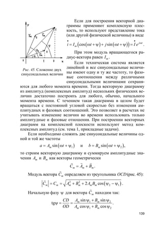 139
Если для построения векторной диа-
граммы применяют комплексную плос-
кость, то используют представление тока
(или другой физической величины) в виде
( ) ( )( )cos sin j t
mi I t j t I e
• •
ω
= ω + ψ + ω + ψ = .
При этом модуль вращающегося ра-
диус-вектора равен mI .
Если техническая система является
линейной и все синусоидальные величи-
ны имеют одну и ту же частоту, то фазо-
вые соотношения между различными
синусоидальными величинами сохраня-
ются для любого момента времени. Тогда векторную диаграмму
из амплитуд (комплексных амплитуд) нескольких физических ве-
личин достаточно построить для любого, обычно, начального
момента времени. С течением такая диаграмма в целом будет
вращаться с постоянной угловой скоростью без изменения ам-
плитудных и фазовых соотношений. Это позволяет в расчетах не
учитывать изменение величин во времени использовать только
амплитудные и фазовые отношения. При построении векторных
диаграмм на комплексной плоскости используют метод ком-
плексных амплитуд (см. тема 1, прикладные задачи).
Если необходимо сложить две синусоидальные величины од-
ной и той же частоты
( )1sinma A t= ω + ψ и ( )2sinmb B t= ω + ψ ,
то строим векторную диаграмму и суммируем амплитудные зна-
чения mA и mB как векторы геометрически
m m mC A B= +
r r r
.
Модуль вектора mC
r
определяем из треугольника OCD(рис. 45):
( )2 2
2 12 cosm m m m m mC C A B A B= = + + ψ − ψ
r
.
Начальную фазу ψ для вектора mC
r
находим так:
1 2
1 2
sin sin
tg
cos cos
m m
m m
A BCD
OD A B
ψ + ψ
ψ = =
ψ + ψ
.
Рис. 45. Сложение двух
синусоидальных величин
 