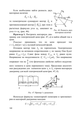 140
Если необходимо найти разность двух
векторных величин
m m mE A B= −
rr r
,
то геометрически суммируют вектор mA
r
и
противоположный вектор ( )mB−
r
, при этом в
расчетных формулах угол 2ψ заменяют на
угол 2π + ψ (рис. 46).
Пр и м е р 1. Построить векторную диа-
грамму для электрической цепи (рис. 47, а) и найти общий ток в
цепи.
Решение: принимаем, что по цепи проходит ток
( )sinmi I t= ω + ψ с нулевой начальной фазой.
Отложим вектор тока mI по горизонтали. Электрическое
напряжение на активном сопротивлении 1r по закону Ома будет
равно 1 1ma mU I r= . Сдвиг фазы между 1a mU и mI равен нулю.
Напряжение на индуктивности 1L′ 1 1L mU I L= ω . Это напряжение
опережает ток на
2
π
(это физическое свойство любого индуктив-
ного элемента в цепи переменного тока). Продолжая аналогич-
ные рассуждения для элементов цепи 2r и 2L строим векторную
диаграмму для всей электрической цепи (рис. 47, б).
Рис. 47. Пример 1 с решением
Используя формулы элементарной геометрии и тригономет-
рии из векторной диаграммы находим
( ) ( )
2 2
1 2 1 2a a L LU U U U U= + + + .
Рис. 46. Разность двух
векторных величин
 