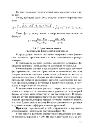 141
Во всех элементах электрической цепи проходит один и тот
же ток.
Тогда, используя закон Ома, получим полное сопротивление
цепи
( ) ( )
( ) ( )
2 2
2 21 2 1 2 2
1 2 1 2
Ir Ir I L I LU
Z r r L L
I I
+ + ω + ω
= = = + + ω + .
Сдвиг фаз ϕ между током и напряжением определяем по
формуле
1 2 1 2
1 2 1 2
arctg arctgL L
a a
U U L L
U U r r
+ ω + ω
ϕ = =
+ +
.
3.9.20
. Прикладные задачи
с векторными физическими величинами
В предыдущем разделе скалярные синусоидальные физиче-
ские величины представлялись в виде вращающихся радиус-
векторов.
В технических расчетах широко используют векторные фи-
зические величины (силы, скорости, ускорения точек и т.п.).
В большинстве случаев в приложениях используют векторы с
фиксированными точками приложения и скользящие векторы,
которые можно перемещать вдоль линии действия, не выходя за
границы исследуемого объекта как абсолютно твердого тела. Па-
раллельный перенос скользящих векторов выполняется по осо-
бым правилам, которые изучаются в технических науках, в част-
ности, в теоретической механике.
В инженерных силовых расчетах широко используют урав-
нения статического и динимического равновесия в векторной
форме, которые затем проектируют на оси координат. В резуль-
тате для случая статических расчетов получают системы алгебра-
ических уравнений, которые решают методами линейной алгебры
(см. тема 2, прикладные задачи). В случае динамических расчетов
получают системы дифференциальных уравнений.
Пр и м е р. Вертикальный столб удерживается в вертикаль-
ном положении наклонными растяжками (рис. 48).
Углы наклона растяжек относительно продольной оси стол-
ба одинаковы и равны α = 30°. На столб действуют силы со сто-
 