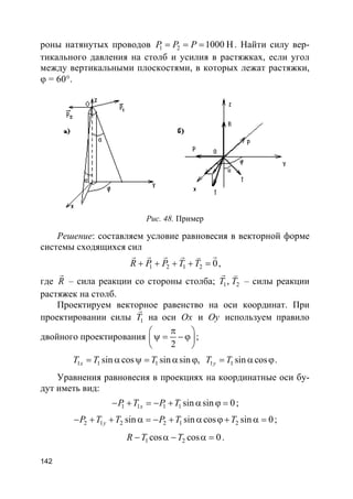 142
роны натянутых проводов 1 2 1000 HP P P= = = . Найти силу вер-
тикального давления на столб и усилия в растяжках, если угол
между вертикальными плоскостями, в которых лежат растяжки,
ϕ = 60°.
Рис. 48. Пример
Решение: составляем условие равновесия в векторной форме
системы сходящихся сил
1 2 1 2 0R P P T T+ + + + =
rr r r r v
,
где R
r
– сила реакции со стороны столба; 1 2,T T
r v
– силы реакции
растяжек на столб.
Проектируем векторное равенство на оси координат. При
проектировании силы 1T
r
на оси Ox и Oy используем правило
двойного проектирования
2
π 
ψ = −ϕ 
 
;
1 1 1 1 1sin cos sin sin , sin cosx yT T T T T= α ψ = α ϕ = α ϕ.
Уравнения равновесия в проекциях на координатные оси бу-
дут иметь вид:
1 1 1 1 sin sin 0xP T P T− + = − + α ϕ = ;
2 1 2 2 1 2sin sin cos sin 0yP T T P T T− + + α = − + α ϕ+ α = ;
1 2cos cos 0R T T− α − α = .
 