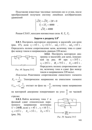 143
Подставляя известные числовые значения сил и углов, после
преобразований получаем систему линейных алгебраических
уравнений
1 2
1 2
1
3 3 2 0
2 4000
3 4000
T T R
T T
T
 + − =

+ =

=
.
Решая СЛАУ, находим неизвестные силы 1 2, ,R T T .
Задачи к разделу 3.90
3.9.1. Построить векторную диаграмму в масштабе для цепи
(рис. 47), если 1 4 Î ìr = , 2 6 Î ìr = , 1 2 Î ìLω = , 2 6 Î ìLω = .
Определить полное сопротивление цепи, величину тока и сдвиг
фаз между током и напряжением, равным 220 вольт.
3.9.2. Построить векторную диа-
грамму в масштабе для цепи, показан-
ной на рис. 49 при 1 35 Î ìr = ,
2 25 Î ìr = , 1 75 Î ì=X , 2 45 Î ìX = .
Определить полное сопротивление це-
пи, величину тока и сдвиг фаз между
током и напряжением 220 вольт.
Пояснение. Реактивное сопротивление емкостного элемента
1
CX
C
=
ω
. Электрическое напряжение на емкостном элементе
1
Cm mU I
C
=
ω
отстает по фазе на
2
π
− , поэтому такие напряжения
на векторной диаграмме поворачивают на угол
2
π
по часовой
стрелке.
3.9.3. Найти величину тока I и
фазовый сдвиг относительно пере-
менного напряжения источника
240BU = , если 1 4Î ìr = , 2 10 Î ìr = ,
3 12 Î ìr = , 3 Î ìLX = , 5 Î ìÑX =
(рис. 50).
Рис. 49. Задача 3.9.2
Рис. 50. Задача 3.9.3
 