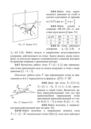 144
3.9.4. Найти силу верти-
кального давления на столб и
усилия в растяжках (в примере
из 3.9.20
) при
4
π
ϕ = и
2
π
ϕ = .
3.9.5. Найти усилия в
стержнях , ,OB OC OA от дей-
ствия груза весом Q (рис. 51)
3.9.6. На точку действуют
ускорения ( )1 1, 2, 0a =
r
и
( )2 4, 3, 0a =
r
. Найти модуль и направление результирующего
ускорения, действующего на точку. Задачу решать двумя спосо-
бами: а) используя правило геометрического сложения векторов;
б) применяя операции с проекциями вектора.
3.9.7. Вычислить работу силы ( )3, 5, 2F = −
r
при перемеще-
нии точки приложения силы из начала координат в точку с коор-
динатами ( )2, 5, 7− − .
Пояснение: работа силы F
r
при перемещении точки ее при-
ложения из B в C определяется по формуле ( )A F F BC= ⋅
uuurr r
.
3.9.8. Даны три силы ( )1 3,4, 2F =
r
,
( )2 2, 3, 5F = −
r
, ( )3 3, 2, 4F = − −
r
, прило-
женные в одной точке. Вычислить ра-
боту равнодействующей этих сил при
прямолинейном перемещении точки
приложения равнодействующей из точ-
ки ( )1 5, 3, 7M − в точку ( )2 4, 1, 4M − − .
3.9.9. Найти величину и направле-
ние равнодействующей трех сил (рис. 52).
3.9.10. Найти величину и направление момента силы
2 3F i j k= + −
rr r r
относительно точки ( )0,1,1O , если сила действует
Рис. 51. Задача 3.9.5
Q, кН 100 75 50
α 30 45 60
β 60 45 30
Рис. 52. Задача 3.9.9
 