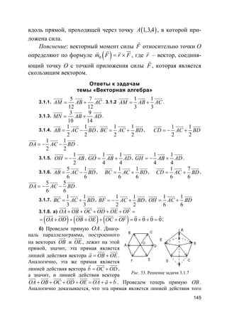 145
вдоль прямой, проходящей через точку ( )1,3,4A , в которой при-
ложена сила.
Пояснение: векторный момент силы F
r
относительно точки О
определяют по формуле ( )0m F r F= ×
urrr r
, где r
r
– вектор, соединя-
ющий точку О с точкой приложения силы F
r
, которая является
скользящим вектором.
Ответы к задачам
темы «Векторная алгебра»
3.1.1.
5 7
12 12
AM AB AC= +
uuuur uuur uuur
. 3.1.2
1 1
3 3
AM AB AC= +
uuuur uuur uuur
.
3.1.3.
3 9
10 14
MN AB AD= +
uuuur uuur uuur
.
3.1.4.
1 1
2 2
AB AC BD= −
uuur uuur uuur
,
1 1
2 2
BC AC BD= +
uuur uuur uuur
,
1 1
2 2
CD AC BD= − +
uuur uuur uuur
1 1
2 2
DA AC BD= − −
uuur uuur uuur
.
3.1.5.
1
2
OH AB= −
uuur uuur
,
1 1
4 4
GO AB AD= +
uuur uuur uuur
,
1 1
4 4
GH AB AD= − +
uuur uuur uuur
.
3.1.6.
5 1
6 6
AB AC BD= −
uuur uuur uuur
,
1 1
6 6
BC AC BD= +
uuur uuur uuur
,
1 7
6 6
CD AC BD= +
uuur uuur uuur
,
5 5
6 6
DA AC BD= − −
uuur uuur uuur
.
3.1.7.
1 1
3 3
BC AC BD= +
uuur uuur uuur
,
1 1
2 2
BF AC BD= − +
uuur uuur uuur
,
1 1
6 6
OH AC BD= +
uuur uuur uuur
3.1.8. а) OA OB OC OD OE OF+ + + + + =
uuur uuur uuur uuur uuur uuur
( ) ( ) ( ) 0 0 0 0OA OD OB OE OC OF= + + + + + = + + =
uuur uuur uuur uuur uuur uuur r r r r
;
б) Проведем прямую OA. Диаго-
наль параллелограмма, построенного
на векторах OB
uuur
и OE
uuur
, лежит на этой
прямой, значит, эта прямая является
линией действия вектора a OB OE= +
uuur uuurr
.
Аналогично, эта же прямая является
линией действия вектора b OC OD= +
uuur uuurr
,
а значит, и линией действия вектора
OA OB OC OD OE OA a b+ + + + = + +
uuur uuur uuur uuur uuur uuur rr
. Проведем теперь прямую OB .
Аналогично доказывается, что эта прямая является линией действия того
Рис. 53. Решение задачи 3.1.7
 