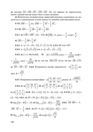 146
же вектора OA OB OC OD OE+ + + +
uuur uuur uuur uuur uuur
. Но эти прямые не параллельны,
значит данный вектор может быть только нулевым.
в) Физическая интерпретация: равнодействующая одинаковых по мо-
дулю сил с одинаковыми углами между их линиями действия равна нулю.
3.1.9. 1
1
2
OM AA= −
uuuur
; 1
1 1
2 2
OM AC AC= − +
uuuur uuur uuuur
.
3.1.10.
1 1 1
2 2 2
MN AB AC AD= − + +
uuuur uuur uuur uuur
;
3.5.1. а) ( )2 5 5; 43AB BC+ = −
uuur uuur
; б)
3 4
5; cos , cos
5 5
OB = α = − β =
uuur
;
в)
1 1
3 3
AD AB AC= − +
uuur uuur uuur
.
3.5.2. ( )17; 19; 21a = − − −
r
, ( )7; 8; 9b =
r
. 3.5.3. 60° или 120°.
3.5.4. ( )3; 3; 3a =
r
или ( )3; 3; 3a = − − −
r
.
3.5.5. а) ( )46;14;60a = −
r
; б)
23
2 1478; cos ,cos
1478
a = α = − β =
r
7
,
1478
=
30
cos
1478
γ = ; в) да, так как ||AB CD
uuur uuur
; г) да, так как AB CD=
uuur uuur
;
д) AD AB AC= +
uuur uuur uuur
. 3.5.6. Координаты центра окружности –
9 3
;
7 7
O
 
 
 
, ра-
диус
29
7
R = .
3.5.7. Координаты центра сферы –
51 69 111
; ;
16 16 16
O
 
 
 
, радиус
18851
16
R = .
3.5.8. а)
13 20 27
; ;
7 7 7
M
 
 
 
; б)
22 29 36
; ;
7 7 7
M
 
 
 
; в)
5 7 9
; ;
2 2 2
M
 
 
 
;
г)
3 5 7
; ;
2 2 2
M
 
 
 
. 3.5.9. ( )1; 12M − ; ( )5; 4N − − ; ( )5; 6L − . 3.5.10. ( )2; 13− − и
( )3; 14− . 3.6.1. а) 10ab =
rr
; ( ) ( )3 2 5 333a b a b+ ⋅ − = −
rvr r
;
б) ( )3 4 14b
p a bΠ − = −v
rv
; в) ( )5
342
3 4
741
a b
p a b+
Π − = −vr
rv . 3.6.2. 1AB BD⋅ = −
uuur uuur
,
1
2
BD AF⋅ = −
uuur uuur
. 3.6.3. а) 5ab =
rr
, ( ) ( )3 2 5 117a b a b+ ⋅ − = −
rvr r
;
б) ( )5
113
3 4
314
a b
p a b+
Π − = −vr
rv ; в) ( ) 35
cos ,
14
a b =
rr
.
 
