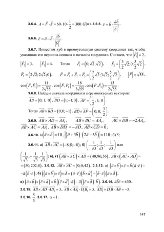 147
3.6.4.
1
60 10 300
2
A F S= ⋅ = ⋅ ⋅ =
rr
(Дж). 3.6.5.
2
ab
c b
b
= ⋅
rrrv
r .
3.6.6.
2
ab
c a b
b
= − ⋅
rrrrv
r .
3.6.7. Поместим куб в прямоугольную систему координат так, чтобы
указанная его вершина совпала с началом координат. Считаем, что 1 2F =
r
,
2 3F =
r
, 3 4F =
r
. Тогда ( )1 0; 2; 2F =
r
, 2
3 3
2;0; 2
2 2
F
 
=  
 
r
,
( )3 2 2;2 2;0F =
r
; 1 2 3
7 5
2;3 2; 2
2 2
F F F F
 
= + + =  
 
r r r r
, 55F =
r
;
( )1
11
cos ,
2 55
F F =
r r
, ( )2
18
cos ,
3 55
F F =
r r
, ( )3
13
cos ,
2 55
F F =
r r
.
3.6.8. Найдем сначала координаты перемножаемых векторов:
( )0; 1; 0AB =
uuur
, ( )1; 1;0BD = −
uuur
,
1
; 1; 0
2
AF
 
=  
 
uuur
.
Тогда ( )0;0; 1AB BD× = −
uuur uuur
,
3
0; 0;
2
BD AF
 
× =  
 
uuur uuur
.
3.6.9. 1AB AD AA× =
uuur uuur uuur
, 1AB BC AA× =
uuur uuur uuur
, 12AC DB AA× = −
uuur uuur uuur
,
1AB AC AA× =
uuur uuur uuur
, 1AB DD AD× = −
uuur uuuur uuur
, 0AB CD× =
uuur uuur r
;
3.6.10. а) 10a b× =
rr
, ( ) ( )3 2 5 110a b a b+ ⋅ − =
rvr r
; б) 5;
3.6.11. а) ( )8;8; 8AB AC× = − −
uuur uuur
; б)
1 1 1
; ;
3 3 3
 
− − 
 
или
1 1 1
; ;
3 3 3
 
− 
 
; в), г) ( ) ( )40;96;56AB AC AD× × =
uuur uuur uuur
, ( )AB AC AD× × =
uuur uuur uuur
( )50;202;8= . 3.6.12. ( )0;0;42AB AC× =
uuur uuur
. 3.6.13. а) ( ) ( )a b c b a c× × = ⋅ −
r rr r rv
( )a b c− ⋅
rr r
; б) ( )( ) ( )( ) ( )( )a b c d a c b d b c a d× × × = ⋅ × − ⋅ ×
r r r r r rr r r r rv
;
в) ( ) ( ) ( )( ) ( )( )a b c d b c d a a c d b× × × = × ⋅ − × ⋅
r r r r r rr r r r rv
. 3.6.14. 30abc = ±
rr r
.
3.6.15. 1 3AB AD AD× ⋅ =
uuur uuuuruuuur
, 1 1 1 3AB AA D B× ⋅ =
uuur uuur uuuur
, 1 1 3AD D B AB× ⋅ = −
uuuur uuuur uuur
.
3.6.16.
5
3
. 3.6.17. 1α = .
 