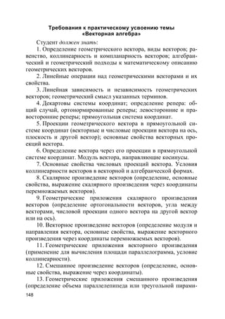 148
Требования к практическому усвоению темы
«Векторная алгебра»
Студент должен знать:
1. Определение геометрического вектора, виды векторов; ра-
венство, коллинеарность и компланарность векторов; алгебраи-
ческий и геометрический подходы к математическому описанию
геометрических векторов.
2. Линейные операции над геометрическими векторами и их
свойства.
3. Линейная зависимость и независимость геометрических
векторов; геометрический смысл указанных терминов.
4. Декартовы системы координат; определение репера: об-
щий случай, ортонормированные реперы; левосторонние и пра-
восторонние реперы; прямоугольная система координат.
5. Проекции геометрического вектора в прямоугольной си-
стеме координат (векторные и числовые проекции вектора на ось,
плоскость и другой вектор); основные свойства векторных про-
екций вектора.
6. Определение вектора через его проекции в прямоугольной
системе координат. Модуль вектора, направляющие косинусы.
7. Основные свойства числовых проекций вектора. Условия
коллинеарности векторов в векторной и алгебраической формах.
8. Скалярное произведение векторов (определение, основные
свойства, выражение скалярного произведения через координаты
перемножаемых векторов).
9. Геометрические приложения скалярного произведения
векторов (определение ортогональности векторов, угла между
векторами, числовой проекции одного вектора на другой вектор
или на ось).
10. Векторное произведение векторов (определение модуля и
направления вектора, основные свойства, выражение векторного
произведения через координаты перемножаемых векторов).
11. Геометрические приложения векторного произведения
(применение для вычисления площади параллелограмма, условие
коллинеарности).
12. Смешанное произведение векторов (определение, основ-
ные свойства, выражение через координаты).
13. Геометрические приложения смешанного произведения
(определение объема параллелепипеда или треугольной пирами-
 