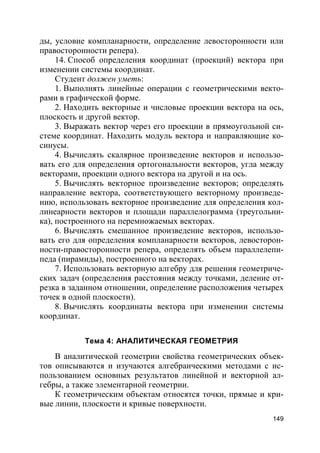 149
ды, условие компланарности, определение левосторонности или
правосторонности репера).
14. Способ определения координат (проекций) вектора при
изменении системы координат.
Студент должен уметь:
1. Выполнять линейные операции с геометрическими векто-
рами в графической форме.
2. Находить векторные и числовые проекции вектора на ось,
плоскость и другой вектор.
3. Выражать вектор через его проекции в прямоугольной си-
стеме координат. Находить модуль вектора и направляющие ко-
синусы.
4. Вычислять скалярное произведение векторов и использо-
вать его для определения ортогональности векторов, угла между
векторами, проекции одного вектора на другой и на ось.
5. Вычислять векторное произведение векторов; определять
направление вектора, соответствующего векторному произведе-
нию, использовать векторное произведение для определения кол-
линеарности векторов и площади параллелограмма (треугольни-
ка), построенного на перемножаемых векторах.
6. Вычислять смешанное произведение векторов, использо-
вать его для определения компланарности векторов, левосторон-
ности-правосторонности репера, определять объем параллелепи-
педа (пирамиды), построенного на векторах.
7. Использовать векторную алгебру для решения геометриче-
ских задач (определения расстояния между точками, деление от-
резка в заданном отношении, определение расположения четырех
точек в одной плоскости).
8. Вычислять координаты вектора при изменении системы
координат.
Тема 4: АНАЛИТИЧЕСКАЯ ГЕОМЕТРИЯ
В аналитической геометрии свойства геометрических объек-
тов описываются и изучаются алгебраическими методами с ис-
пользованием основных результатов линейной и векторной ал-
гебры, а также элементарной геометрии.
К геометрическим объектам относятся точки, прямые и кри-
вые линии, плоскости и кривые поверхности.
 