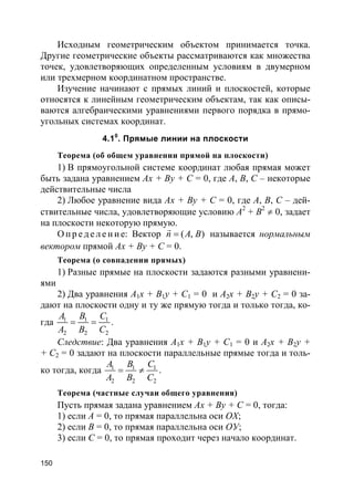 150
Исходным геометрическим объектом принимается точка.
Другие геометрические объекты рассматриваются как множества
точек, удовлетворяющих определенным условиям в двумерном
или трехмерном координатном пространстве.
Изучение начинают с прямых линий и плоскостей, которые
относятся к линейным геометрическим объектам, так как описы-
ваются алгебраическими уравнениями первого порядка в прямо-
угольных системах координат.
4.10
. Прямые линии на плоскости
Теорема (об общем уравнении прямой на плоскости)
1) В прямоугольной системе координат любая прямая может
быть задана уравнением Ax + By + C = 0, где A, B, С – некоторые
действительные числа
2) Любое уравнение вида Ax + By + C = 0, где A, B, С – дей-
ствительные числа, удовлетворяющие условию А2
+ B2
≠ 0, задает
на плоскости некоторую прямую.
О п р е д е л е н и е: Вектор ( , )n A B=
r
называется нормальным
вектором прямой Ax + By + C = 0.
Теорема (о совпадении прямых)
1) Разные прямые на плоскости задаются разными уравнени-
ями
2) Два уравнения A1x + B1y + C1 = 0 и A2x + B2y + C2 = 0 за-
дают на плоскости одну и ту же прямую тогда и только тогда, ко-
гда 1 1 1
2 2 2
A B C
A B C
= = .
Следствие: Два уравнения A1x + B1y + C1 = 0 и A2x + B2y +
+ C2 = 0 задают на плоскости параллельные прямые тогда и толь-
ко тогда, когда 1 1 1
2 2 2
A B C
A B C
= ≠ .
Теорема (частные случаи общего уравнения)
Пусть прямая задана уравнением Ax + By + C = 0, тогда:
1) если A = 0, то прямая параллельна оси ОХ;
2) если В = 0, то прямая параллельна оси ОУ;
3) если С = 0, то прямая проходит через начало координат.
 