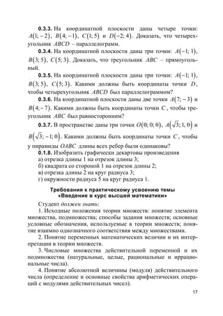 17
0.3.3. На координатной плоскости даны четыре точки:
( )1; 2A − , ( )4; 1B − , ( )1; 5C и ( )2; 4D − . Доказать, что четырех-
угольник ABCD – параллелограмм.
0.3.4. На координатной плоскости даны три точки: ( )1; 1A − ,
( )3; 5B , ( )5; 3C . Доказать, что треугольник ABC – прямоуголь-
ный.
0.3.5. На координатной плоскости даны три точки: ( )1; 1A − ,
( )3; 5B , ( )5; 3C . Какими должны быть координаты точки D,
чтобы четырехугольник ABCD был параллелограммом?
0.3.6. На координатной плоскости даны две точки ( )7; 3A − и
( )4; 7B − . Какими должны быть координаты точки C , чтобы тре-
угольник ABC был равносторонним?
0.3.7. В пространстве даны три точки ( )0; 0; 0O , ( )3;1, 0A и
( )3; 1; 0B − . Какими должны быть координаты точки C , чтобы
у пирамиды OABC длины всех ребер были одинаковы?
0.1.8. Изобразить графически декартовы произведения
а) отрезка длины 1 на отрезок длины 3;
б) квадрата со стороной 1 на отрезок длины 2;
в) отрезка длины 2 на круг радиуса 3;
г) окружности радиуса 5 на круг радиуса 1.
Требования к практическому усвоению темы
«Введение в курс высшей математики»
Студент должен знать:
1. Исходные положения теории множеств: понятие элемента
множества, подмножества; способы задания множеств; основные
условные обозначения, используемые в теории множеств; поня-
тие взаимно однозначного соответствия между множествами.
2. Понятие переменных математических величин и их интер-
претации в теории множеств.
3. Числовые множества действительной переменной и их
подмножества (натуральные, целые, рациональные и иррацио-
нальные числа).
4. Понятие абсолютной величины (модуля) действительного
числа (определение и основные свойства арифметических опера-
ций с модулями действительных чисел).
 