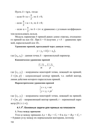 152
Пусть tgk = α, тогда:
– если 0
2
π
< α < , то 0k > ;
– если
2
π
< α < π, то 0k < ;
– если
2
π
α = , то k = ±∞ и уравнение с угловым коэффициен-
том использовать нельзя.
Модуль параметра b прямой равен длине отрезка, отсекаемо-
го прямой на оси Oy. При k = 0 получим y b= – уравнение пря-
мой, параллельной оси Ox.
Уравнение прямой, проходящей через данную точку,
( )0 0y y k x x− = − ,
где ( )0 0,x y – данная точка; k – произвольный параметр.
Каноническое уравнение прямой
1 1x x y y
m p
− −
= ,
где ( )1 1,x y – координаты некоторой точки, лежащей на прямой;
( ),s m p=
r
– направляющий вектор прямой, т.е. любой вектор,
линия действия которого параллельна прямой.
Параметрические уравнения прямой
1
1
x x mt
y y pt
= +

= +
,
где ( )1 1,x y – координаты некоторой точки, лежащей на прямой;
( ),s m p=
r
– направляющий вектор прямой; t – переменный пара-
метр ( )0 t≤ ≤ ∞ .
4.1.10
. Основные задачи для прямых на плоскости
1. Угол между прямыми
Угол ϕ между прямыми A1x + B1y + C1 = 0 и A2x + B2y + C2 =
= 0 равен углу между их нормальными векторами, поэтому
 