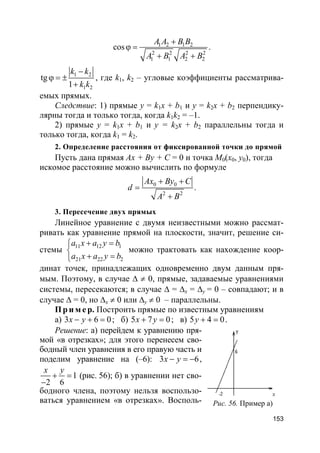 153
1 2 1 2
2 2 2 2
1 1 2 2
cos
A A B B
A B A B
+
ϕ =
+ +
.
1 2
1 2
tg
1
k k
k k
−
ϕ = ±
+
, где k1, k2 – угловые коэффициенты рассматрива-
емых прямых.
Следствие: 1) прямые y = k1x + b1 и y = k2x + b2 перпендику-
лярны тогда и только тогда, когда k1k2 = –1.
2) прямые y = k1x + b1 и y = k2x + b2 параллельны тогда и
только тогда, когда k1 = k2.
2. Определение расстояния от фиксированной точки до прямой
Пусть дана прямая Ax + By + C = 0 и точка M0(x0, y0), тогда
искомое расстояние можно вычислить по формуле
0 0
2 2
Ax By C
d
A B
+ +
=
+
.
3. Пересечение двух прямых
Линейное уравнение с двумя неизвестными можно рассмат-
ривать как уравнение прямой на плоскости, значит, решение си-
стемы 11 12 1
21 22 2
a x a y b
a x a y b
+ =

+ =
можно трактовать как нахождение коор-
динат точек, принадлежащих одновременно двум данным пря-
мым. Поэтому, в случае ∆ ≠ 0, прямые, задаваемые уравнениями
системы, пересекаются; в случае ∆ = ∆x = ∆y = 0 – совпадают; и в
случае ∆ = 0, но ∆x ≠ 0 или ∆y ≠ 0 – параллельны.
Пр и м е р. Построить прямые по известным уравнениям
а) 3 6 0x y− + = ; б) 5 7 0x y+ = ; в) 5 4 0y + = .
Решение: а) перейдем к уравнению пря-
мой «в отрезках»; для этого перенесем сво-
бодный член уравнения в его правую часть и
поделим уравнение на (–6): 3 6x y− = − ,
1
2 6
x y
+ =
−
(рис. 56); б) в уравнении нет сво-
бодного члена, поэтому нельзя воспользо-
ваться уравнением «в отрезках». Восполь- Рис. 56. Пример а)
 