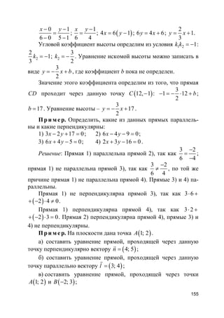 155
0 1
6 0 5 1
x y− −
=
− −
;
1
6 4
x y −
= ; ( )4 6 1x y= − ; 6 4 6y x= + ;
2
1
3
y x= + .
Угловой коэффициент высоты определим из условия 1 2 1k k = − :
2
2
1
3
k = − ; 2
3
2
k = − . Уравнение искомой высоты можно записать в
виде
3
2
y x b= − + , где коэффициент b пока не определен.
Значение этого коэффициента определим из того, что прямая
CD проходит через данную точку ( )12, 1C − :
3
1 12
2
b− = − ⋅ + ;
17b = . Уравнение высоты –
3
17
2
y x= − + .
Пр и м е р. Определить, какие из данных прямых параллель-
ны и какие перпендикулярны:
1) 3 2 17 0x y− + = ; 2) 6 4 9 0x y− − = ;
3) 6 4 5 0x y+ − = ; 4) 2 3 16 0x y+ − = .
Решение: Прямая 1) параллельна прямой 2), так как
3 2
6 4
−
=
−
;
прямая 1) не параллельна прямой 3), так как
3 2
6 4
−
≠ , по той же
причине прямая 1) не параллельна прямой 4). Прямые 3) и 4) па-
раллельны.
Прямая 1) не перпендикулярна прямой 3), так как 3 6⋅ +
( )2 4 0+ − ⋅ ≠ .
Прямая 1) перпендикулярна прямой 4), так как 3 2⋅ +
( )2 3 0+ − ⋅ = . Прямая 2) перпендикулярна прямой 4), прямые 3) и
4) не перпендикулярны.
Пр и м е р. На плоскости дана точка ( )1; 2A .
а) составить уравнение прямой, проходящей через данную
точку перпендикулярно вектору ( )4; 5n =
r
;
б) составить уравнение прямой, проходящей через данную
точку параллельно вектору ( )3; 4l =
r
;
в) составить уравнение прямой, проходящей через точки
( )1; 2A и ( )2; 3B − ;
 