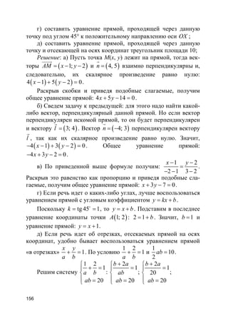 156
г) составить уравнение прямой, проходящей через данную
точку под углом 45° к положительному направлению оси OX ;
д) составить уравнение прямой, проходящей через данную
точку и отсекающей на осях координат треугольник площади 10;
Решение: а) Пусть точка M(x, y) лежит на прямой, тогда век-
торы ( )1; 2AM x y= − −
uuuur
и ( )4, 5n =
r
взаимно перпендикулярны и,
следовательно, их скалярное произведение равно нулю:
( ) ( )4 1 5 2 0x y− + − = .
Раскрыв скобки и приведя подобные слагаемые, получим
общее уравнение прямой: 4 5 14 0x y+ − = .
б) Сведем задачу к предыдущей: для этого надо найти какой-
либо вектор, перпендикулярный данной прямой. Но если вектор
перпендикулярен искомой прямой, то он будет перпендикулярен
и вектору ( )3; 4l =
r
. Вектор ( )4; 3n = −
r
перпендикулярен вектору
l
r
, так как их скалярное произведение равно нулю. Значит,
( ) ( )4 1 3 2 0x y− − + − = . Общее уравнение прямой:
4 3 2 0x y− + − = .
в) По приведенной выше формуле получим:
1 2
2 1 3 2
x y− −
=
− − −
.
Раскрыв это равенство как пропорцию и приведя подобные сла-
гаемые, получим общее уравнение прямой: 3 7 0x y+ − = .
г) Если речь идет о каких-либо углах, лучше воспользоваться
уравнением прямой с угловым коэффициентом y kx b= + .
Поскольку tg 45 1k = =o
, то y x b= + . Подставим в последнее
уравнение координаты точки ( )1; 2A : 2 1 b= + . Значит, 1b = и
уравнение прямой: 1y x= + .
д) Если речь идет об отрезках, отсекаемых прямой на осях
координат, удобно бывает воспользоваться уравнением прямой
«в отрезках» 1
x y
a b
+ = . По условию
1 2
1
a b
+ = и
1
10
2
ab = .
Решим систему
1 2
1
20
a b
ab

+ =

 =
:
2
1
20
b a
ab
ab
+
=

 =
;
2
1
20
20
b a
ab
+
=

 =
;
 