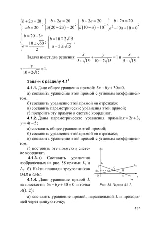 157
2 20
20
b a
ab
+ =

=
;
( )
2 20
20 2 20
b a
a a
+ =

− =
;
( )
2 20
10 10
b a
a a
+ =

− =
; 2
2 20
10 10 0
b a
a a
+ =

− + =
;
20 2
10 60
2
b a
a
= −

 ±
=

;
10 2 15
5 15
b
a
 =

= ±
m
.
Задача имеет два решения: 1
5 15 10 2 15
x y
+ =
+ −
и
5 15
x
+
−
1
10 2 15
y
+ =
+
.
Задачи к разделу 4.10
4.1.1. Дано общее уравнение прямой: 5 6 30 0x y− + = .
а) составить уравнение этой прямой с угловым коэффициен-
том;
б) составить уравнение этой прямой «в отрезках»;
в) составить параметрические уравнения этой прямой;
г) построить эту прямую в системе координат.
4.1.2. Даны параметрические уравнения прямой: 2 3x t= + ,
4 5y t= − ;
а) составить общее уравнение этой прямой;
б) составить уравнение этой прямой «в отрезках»;
в) составить уравнение этой прямой с угловым коэффициен-
том;
г) построить эту прямую в систе-
ме координат.
4.1.3. а) Составить уравнения
изображенных на рис. 58 прямых 1L и
2L . б) Найти площади треугольников
OAB и OAC.
4.1.4. Дано уравнение прямой L
на плоскости: 5 6 30 0x y− + = и точка
( )1; 2A :
а) составить уравнение прямой, параллельной L и проходя-
щей через данную точку;
Рис. 58. Задача 4.1.3
 