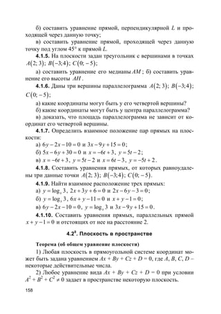 158
б) составить уравнение прямой, перпендикулярной L и про-
ходящей через данную точку;
в) составить уравнение прямой, проходящей через данную
точку под углом 45° к прямой L.
4.1.5. На плоскости задан треугольник с вершинами в точках
( )2; 3A ; ( )3;4B − ; ( )0; 5C − ;
а) составить уравнение его медианы AM ; б) составить урав-
нение его высоты AH .
4.1.6. Даны три вершины параллелограмма ( )2; 3A ; ( )3;4B − ;
( )0; 5C − ;
а) какие координаты могут быть у его четвертой вершины?
б) какие координаты могут быть у центра параллелограмма?
в) доказать, что площадь параллелограмма не зависит от ко-
ординат его четвертой вершины.
4.1.7. Определить взаимное положение пар прямых на плос-
кости:
а) 6 2 10 0y x− − = и 3 9 15 0x y− + = ;
б) 5 6 30 0x y− + = и 6 3x t= − + , 5 2y t= − ;
в) 6 3x t= − + , 5 2y t= − и 6 3x t= − , 5 2y t= − + .
4.1.8. Составить уравнения прямых, от которых равноудале-
ны три данные точки ( )2; 3A ; ( )3;4B − ; ( )0; 5C − .
4.1.9. Найти взаимное расположение трех прямых:
а) log 3xy = , 2 3 6 0x y+ + = и 2 6 3 0x y− − = ;
б) log 3xy = , 6 11 0x y+ − = и 1 0x y+ − = ;
в) 6 2 10 0y x− − = , log 3xy = и 3 9 15 0x y− + = .
4.1.10. Составить уравнения прямых, параллельных прямой
1 0x y+ − = и отстоящих от нее на расстояние 2.
4.20
. Плоскость в пространстве
Теорема (об общем уравнение плоскости)
1) Любая плоскость в прямоугольной системе координат мо-
жет быть задана уравнением Ax + By + Cz + D = 0, где A, В, С, D –
некоторые действительные числа.
2) Любое уравнение вида Ax + By + Cz + D = 0 при условии
A2
+ B2
+ С2
≠ 0 задает в пространстве некоторую плоскость.
 