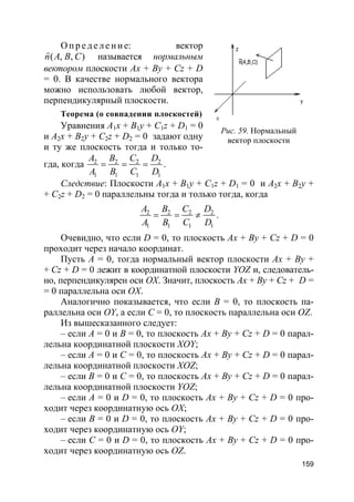 159
О п р е д е л е н и е: вектор
( , , )n A B C
r
называется нормальным
вектором плоскости Ax + By + Cz + D
= 0. В качестве нормального вектора
можно использовать любой вектор,
перпендикулярный плоскости.
Теорема (о совпадении плоскостей)
Уравнения A1x + B1y + C1z + D1 = 0
и A2x + B2y + C2z + D2 = 0 задают одну
и ту же плоскость тогда и только то-
гда, когда 2 2 2 2
1 1 1 1
A B C D
A B C D
= = = .
Следствие: Плоскости A1x + B1y + C1z + D1 = 0 и A2x + B2y +
+ C2z + D2 = 0 параллельны тогда и только тогда, когда
2 2 2 2
1 1 1 1
A B C D
A B C D
= = ≠ .
Очевидно, что если D = 0, то плоскость Ax + By + Cz + D = 0
проходит через начало координат.
Пусть A = 0, тогда нормальный вектор плоскости Ax + By +
+ Cz + D = 0 лежит в координатной плоскости YOZ и, следователь-
но, перпендикулярен оси ОХ. Значит, плоскость Ax + By + Cz + D =
= 0 параллельна оси ОХ.
Аналогично показывается, что если B = 0, то плоскость па-
раллельна оси OY, а если C = 0, то плоскость параллельна оси OZ.
Из вышесказанного следует:
– если A = 0 и B = 0, то плоскость Ax + By + Cz + D = 0 парал-
лельна координатной плоскости XOY;
– если A = 0 и С = 0, то плоскость Ax + By + Cz + D = 0 парал-
лельна координатной плоскости XOZ;
– если B = 0 и С = 0, то плоскость Ax + By + Cz + D = 0 парал-
лельна координатной плоскости YOZ;
– если A = 0 и D = 0, то плоскость Ax + By + Cz + D = 0 про-
ходит через координатную ось OX;
– если B = 0 и D = 0, то плоскость Ax + By + Cz + D = 0 про-
ходит через координатную ось OY;
– если С = 0 и D = 0, то плоскость Ax + By + Cz + D = 0 про-
ходит через координатную ось OZ.
Рис. 59. Нормальный
вектор плоскости
 