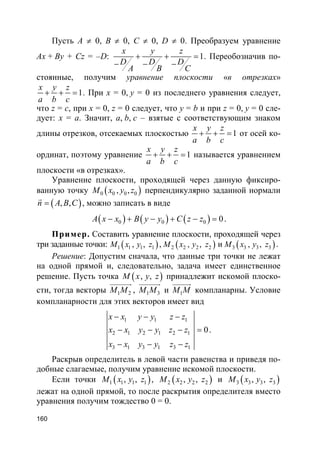 160
Пусть A ≠ 0, B ≠ 0, C ≠ 0, D ≠ 0. Преобразуем уравнение
Ax + By + Cz = –D: 1
x y z
D D D
A B C
+ + =
− − −
. Переобозначив по-
стоянные, получим уравнение плоскости «в отрезках»
1
x y z
a b c
+ + = . При x = 0, y = 0 из последнего уравнения следует,
что z = c, при x = 0, z = 0 следует, что y = b и при z = 0, y = 0 сле-
дует: x = a. Значит, a, b, c – взятые с соответствующим знаком
длины отрезков, отсекаемых плоскостью 1
x y z
a b c
+ + = от осей ко-
ординат, поэтому уравнение 1
x y z
a b c
+ + = называется уравнением
плоскости «в отрезках».
Уравнение плоскости, проходящей через данную фиксиро-
ванную точку ( )0 0 0 0, ,M x y z перпендикулярно заданной нормали
( ), ,n A B C=
r
, можно записать в виде
( ) ( ) ( )0 0 0 0A x x B y y C z z− + − + − = .
Пример. Составить уравнение плоскости, проходящей через
три заданные точки: ( )1 1 1 1, ,M x y z , ( )2 2 2 2, ,M x y z и ( )3 3 3 3, ,M x y z .
Решение: Допустим сначала, что данные три точки не лежат
на одной прямой и, следовательно, задача имеет единственное
решение. Пусть точка ( ), ,M x y z принадлежит искомой плоско-
сти, тогда векторы 1 2M M
uuuuuur
, 1 3M M
uuuuuur
и 1M M
uuuuur
компланарны. Условие
компланарности для этих векторов имеет вид
1 1 1
2 1 2 1 2 1
3 1 3 1 3 1
0
x x y y z z
x x y y z z
x x y y z z
− − −
− − − =
− − −
.
Раскрыв определитель в левой части равенства и приведя по-
добные слагаемые, получим уравнение искомой плоскости.
Если точки ( )1 1 1 1, ,M x y z , ( )2 2 2 2, ,M x y z и ( )3 3 3 3, ,M x y z
лежат на одной прямой, то после раскрытия определителя вместо
уравнения получим тождество 0 = 0.
 