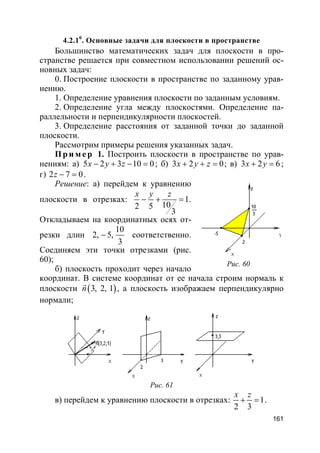 161
4.2.10
. Основные задачи для плоскости в пространстве
Большинство математических задач для плоскости в про-
странстве решается при совместном использовании решений ос-
новных задач:
0. Построение плоскости в пространстве по заданному урав-
нению.
1. Определение уравнения плоскости по заданным условиям.
2. Определение угла между плоскостями. Определение па-
раллельности и перпендикулярности плоскостей.
3. Определение расстояния от заданной точки до заданной
плоскости.
Рассмотрим примеры решения указанных задач.
Пр и м е р 1. Построить плоскости в пространстве по урав-
нениям: а) 5 2 3 10 0x y z− + − = ; б) 3 2 0x y z+ + = ; в) 3 2 6x y+ = ;
г) 2 7 0z − = .
Решение: а) перейдем к уравнению
плоскости в отрезках: 1
102 5
3
x y z
− + = .
Откладываем на координатных осях от-
резки длин
10
2, 5,
3
− соответственно.
Соединяем эти точки отрезками (рис.
60);
б) плоскость проходит через начало
координат. В системе координат от ее начала строим нормаль к
плоскости ( )3, 2, 1n
r
, а плоскость изображаем перпендикулярно
нормали;
Рис. 61
в) перейдем к уравнению плоскости в отрезках: 1
2 3
x z
+ = .
Рис. 60
 