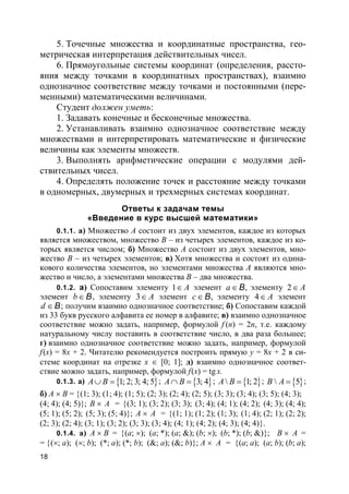 18
5. Точечные множества и координатные пространства, гео-
метрическая интерпретация действительных чисел.
6. Прямоугольные системы координат (определения, рассто-
яния между точками в координатных пространствах), взаимно
однозначное соответствие между точками и постоянными (пере-
менными) математическими величинами.
Студент должен уметь:
1. Задавать конечные и бесконечные множества.
2. Устанавливать взаимно однозначное соответствие между
множествами и интерпретировать математические и физические
величины как элементы множеств.
3. Выполнять арифметические операции с модулями дей-
ствительных чисел.
4. Определять положение точек и расстояние между точками
в одномерных, двумерных и трехмерных системах координат.
Ответы к задачам темы
«Введение в курс высшей математики»
0.1.1. а) Множество A состоит из двух элементов, каждое из которых
является множеством, множество B – из четырех элементов, каждое из ко-
торых является числом; б) Множество A состоит из двух элементов, мно-
жество B – из четырех элементов; в) Хотя множества и состоят из одина-
кового количества элементов, но элементами множества A являются мно-
жество и число, а элементами множества B – два множества.
0.1.2. а) Сопоставим элементу 1 A∈ элемент a∈B, элементу 2 A∈
элемент b∈ B, элементу 3 A∈ элемент c∈ B, элементу 4 A∈ элемент
d ∈B; получим взаимно однозначное соответствие; б) Сопоставим каждой
из 33 букв русского алфавита ее номер в алфавите; в) взаимно однозначное
соответствие можно задать, например, формулой f (n) = 2n, т.е. каждому
натуральному числу поставить в соответствие число, в два раза большее;
г) взаимно однозначное соответствие можно задать, например, формулой
f(x) = 8x + 2. Читателю рекомендуется построить прямую y = 8x + 2 в си-
стеме координат на отрезке x ∈ [0; 1]; д) взаимно однозначное соответ-
ствие можно задать, например, формулой f(x) = tg x.
0.1.3. а) { }1; 2; 3; 4; 5A B∪ = ; { }3; 4A B∩ = ; { } 1; 2A B = ; { } 5B A = ;
б) A × B = {(1; 3); (1; 4); (1; 5); (2; 3); (2; 4); (2; 5); (3; 3); (3; 4); (3; 5); (4; 3);
(4; 4); (4; 5)}; B × A = {(3; 1); (3; 2); (3; 3); (3; 4); (4; 1); (4; 2); (4; 3); (4; 4);
(5; 1); (5; 2); (5; 3); (5; 4)}; A × A = {(1; 1); (1; 2); (1; 3); (1; 4); (2; 1); (2; 2);
(2; 3); (2; 4); (3; 1); (3; 2); (3; 3); (3; 4); (4; 1); (4; 2); (4; 3); (4; 4)}.
0.1.4. а) A × B = {(a; ×); (a; *); (a; &); (b; ×); (b; *); (b; &)}; B × A =
= {(×; a); (×; b); (*; a); (*; b); (&; a); (&; b)}; A × A = {(a; a); (a; b); (b; a);
 