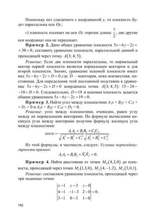 162
Поскольку нет слагаемого с координатой y, то плоскость бу-
дет параллельна оси Oy;
г) плоскость отсекает на оси Oz отрезок длины
7
2
, две другие
оси координат она не пересекает.
Пр и м е р 2. Дано общее уравнение плоскости 5 6 2x y z− − +
30 0+ = ; составить уравнение плоскости, параллельной данной и
проходящей через точку ( )3; 4; 5A .
Решение: Если две плоскости параллельны, то нормальный
вектор первой плоскости является нормальным вектором и для
второй плоскости. Значит, уравнение искомой плоскости имеет
вид 5 6 2 0x y z D− − + = ,где D – некоторая, пока неизвестная, по-
стоянная. Для определения этой постоянной подставим в уравне-
ние 5 6 2 0x y z D− − + = координаты точки ( )3; 4; 5A : 15 24− −
10 0D− + = . Следовательно, 19D = и искомая плоскость задается
общим уравнением 5 6 2 19 0x y z− − + = .
Пр и м е р 3. Найти угол между плоскостями A1x + B1y + C1z +
+ D1 = 0 и A2x + B2y + C2z + D2 = 0.
Решение: угол между плоскостями, очевидно, равен углу
между их нормальными векторами. По формуле вычисления ко-
синуса угла между векторами получим формулу косинуса угла
между плоскостями:
1 2 1 2 1 2
2 2 2 2 2 2
1 1 1 2 2 2
cos
A A B B C C
A B C A B C
+ +
α =
+ + + +
.
Из этой формулы, в частности, следует: Условие перпендику-
лярности прямых:
1 2 1 2 1 2 0A A B B Ñ Ñ+ + = .
Пр и м е р 4. Найти расстояние от точки ( )0 4,3,0M до плос-
кости, проходящей через точки ( )1 1,3,0M , ( )2 4, 1,2M − , ( )3 3,0,1M .
Решение: составляем уравнение плоскости, проходящей через
три заданные точки:
1 3 0
4 1 1 3 2 0 0
3 1 0 3 1 0
x y z− − −
− − − − =
− − −
.
 