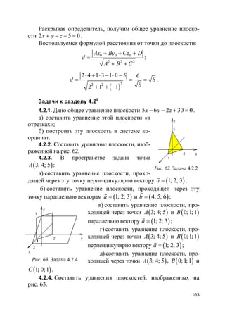 163
Раскрывая определитель, получим общее уравнение плоско-
сти 2 5 0x y z+ − − = .
Воспользуемся формулой расстояния от точки до плоскости:
0 0 0
2 2 2
Ax By Cz D
d
A B C
+ + +
=
+ +
:
( )22 2
2 4 1 3 1 0 5 6
6
62 1 1
d
⋅ + ⋅ − ⋅ −
= = =
+ + −
.
Задачи к разделу 4.20
4.2.1. Дано общее уравнение плоскости 5 6 2 30 0x y z− − + = .
а) составить уравнение этой плоскости «в
отрезках»;
б) построить эту плоскость в системе ко-
ординат.
4.2.2. Составить уравнение плоскости, изоб-
раженной на рис. 62.
4.2.3. В пространстве задана точка
( )3; 4; 5A :
а) составить уравнение плоскости, прохо-
дящей через эту точку перпендикулярно вектору ( )1; 2; 3a =
r
;
б) составить уравнение плоскости, проходящей через эту
точку параллельно векторам ( )1; 2; 3a =
r
и ( )4; 5; 6b =
r
;
в) составить уравнение плоскости, про-
ходящей через точки ( )3; 4; 5A и ( )0; 1; 1B
параллельно вектору ( )1; 2; 3a =
r
;
г) составить уравнение плоскости, про-
ходящей через точки ( )3; 4; 5A и ( )0; 1; 1B
перпендикулярно вектору ( )1; 2; 3a =
r
;
д) составить уравнение плоскости, про-
ходящей через точки ( )3; 4; 5A , ( )0; 1; 1B и
( )1; 0; 1C .
4.2.4. Составить уравнения плоскостей, изображенных на
рис. 63.
Рис. 62. Задача 4.2.2
Рис. 63. Задача 4.2.4
 