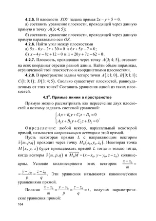 164
4.2.5. В плоскости XOY задана прямая 2x – y + 5 = 0.
а) составить уравнение плоскости, проходящей через данную
прямую и точку ( )3; 4; 5A ;
б) составить уравнение плоскости, проходящей через данную
прямую параллельно оси OZ .
4.2.6. Найти угол между плоскостями
а) 5 6 2 30 0x y z− − + = и 6 5 7 0x y+ − = ;
б) 4 8 12 0x y z− − + = и 20 7 62 0x y z+ + − = .
4.2.7. Плоскость, проходящая через точку ( )3; 4; 5A , отсекает
на осях координат отрезки равной длины. Найти объем пирамиды,
ограниченной этой плоскостью и координатными плоскостями.
4.2.8. В пространстве заданы четыре точки ( )1; 1; 0A , ( )0; 1; 1B ;
( )1; 0; 1C ; ( )3; 4; 5D . Сколько существует плоскостей, равноуда-
ленных от этих точек? Составить уравнения одной из таких плос-
костей.
4.30
. Прямые линии в пространстве
Прямую можно рассматривать как пересечение двух плоско-
стей и поэтому задавать системой уравнений:
1 1 1 1
2 2 2 2
0
0
A x B y C z D
A x B y C z D
+ + + =

+ + + =
.
О п р е д е л е н и е: любой вектор, параллельный некоторой
прямой, называется направляющим вектором этой прямой.
Пусть некоторая прямая L с направляющим вектором
( ), ,s m p q
r
проходит через точку ( )0 0 0 0, ,M x y z . Некоторая точка
( ), ,M x y z будет принадлежать прямой L тогда и только тогда,
когда векторы ( ), ,s m p q
r
и 0 0 0 0( ), ,M M x x y y z z= − − −
uuuuur
коллине-
арны. Условие коллинеарности этих векторов: 0x x
m
−
=
0 0y y z z
p q
− −
= = . Эти уравнения называются каноническими
уравнениями прямой.
Полагая 0 0 0x x y y z z
t
m p q
− − −
= = = , получим параметриче-
ские уравнения прямой:
 