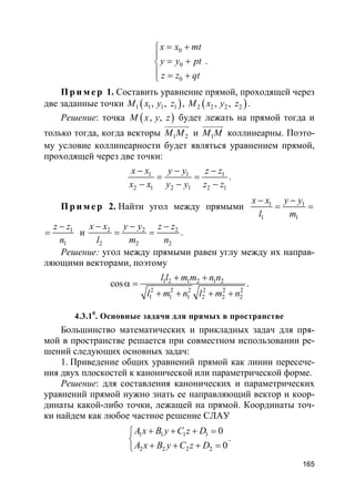 165
0
0
0
x x mt
y y pt
z z qt
= +

= +
 = +
.
Пр и м е р 1. Составить уравнение прямой, проходящей через
две заданные точки ( )1 1 1 1, ,M x y z , ( )2 2 2 2, ,M x y z .
Решение: точка ( ), ,M x y z будет лежать на прямой тогда и
только тогда, когда векторы 1 2M M
uuuuuur
и 1M M
uuuuur
коллинеарны. Поэто-
му условие коллинеарности будет являться уравнением прямой,
проходящей через две точки:
1 1 1
2 1 2 1 2 1
x x y y z z
x x y y z z
− − −
= =
− − −
.
Пр и м е р 2. Найти угол между прямыми 1 1
1 1
x x y y
l m
− −
= =
1
1
z z
n
−
= и 2 2 2
2 2 2
x x y y z z
l m n
− − −
= = .
Решение: угол между прямыми равен углу между их направ-
ляющими векторами, поэтому
1 2 1 2 1 2
2 2 2 2 2 2
1 1 1 2 2 2
cos
l l m m n n
l m n l m n
+ +
α =
+ + + +
.
4.3.10
. Основные задачи для прямых в пространстве
Большинство математических и прикладных задач для пря-
мой в пространстве решается при совместном использовании ре-
шений следующих основных задач:
1. Приведение общих уравнений прямой как линии пересече-
ния двух плоскостей к канонической или параметрической форме.
Решение: для составления канонических и параметрических
уравнений прямой нужно знать ее направляющий вектор и коор-
динаты какой-либо точки, лежащей на прямой. Координаты точ-
ки найдем как любое частное решение СЛАУ
1 1 1 1
2 2 2 2
0
0
A x B y C z D
A x B y C z D
+ + + =

+ + + =
.
 