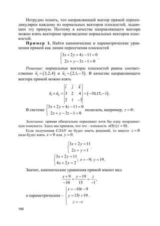 166
Нетрудно понять, что направляющий вектор прямой перпен-
дикулярен каждому из нормальных векторов плоскостей, задаю-
щих эту прямую. Поэтому в качестве направляющего вектора
можно взять векторное произведение нормальных векторов плос-
костей.
Пр и м е р 1. Найти канонические и параметрические урав-
нения прямой как линии пересечения плоскостей
3 2 4 11 0
2 3 1 0
x y z
x y z
+ + − =

+ − − =
.
Решение: нормальные векторы плоскостей равны соответ-
ственно ( )1 3,2,4n =
r
и ( )2 2,1, 3n = −
r
. В качестве направляющего
вектора прямой можно взять
( )1 2 3 2 4 10,15, 1
2 1 3
i j k
n n× = = − −
−
rr r
r r
.
В системе
3 2 4 11 0
2 3 1 0
x y z
x y z
+ + − =

+ − − =
полагаем, например, 0z = :
Замечание: прямая обязательно пересекает хотя бы одну координат-
ную плоскость. Здесь мы приняли, что это – плоскость ( 0)xOy z = .
Если полученная СЛАУ не будет иметь решений, то вместо 0z =
надо будет взять 0x = или 0y = .
3 2 11
2 1
x y
x y
+ =

+ =
.
3 2 11
4 2 2
x y
x y
+ =

+ =
; 9; 19x y= − = .
Значит, канонические уравнения прямой имеют вид
9 19
10 15 1
x y z+ −
= =
− −
,
а параметрические –
10 9
15 19
x t
y t
z t
= − −

= +
 = −
.
 