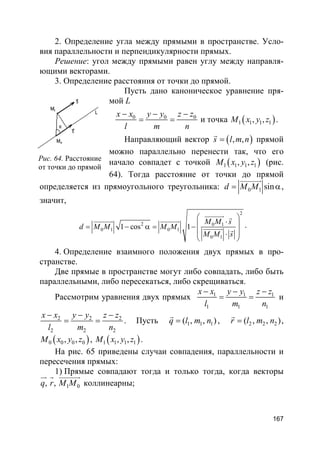 167
2. Определение угла между прямыми в пространстве. Усло-
вия параллельности и перпендикулярности прямых.
Решение: угол между прямыми равен углу между направля-
ющими векторами.
3. Определение расстояния от точки до прямой.
Пусть дано каноническое уравнение пря-
мой L
0 0 0x x y y z z
l m n
− − −
= = и точка ( )1 1 1 1, ,M x y z .
Направляющий вектор ( ), ,s l m n=
r
прямой
можно параллельно перенести так, что его
начало совпадет с точкой ( )1 1 1 1, ,M x y z (рис.
64). Тогда расстояние от точки до прямой
определяется из прямоугольного треугольника: 0 1 sind M M= α
uuuuuur
,
значит,
2
2 0 1
0 1 0 1
0 1
1 cos 1
M M s
d M M M M
M M s
 
⋅ = − α = −
 ⋅
 
uuuuuur ruuuuuur uuuuuur
uuuuuur r
.
4. Определение взаимного положения двух прямых в про-
странстве.
Две прямые в пространстве могут либо совпадать, либо быть
параллельными, либо пересекаться, либо скрещиваться.
Рассмотрим уравнения двух прямых 1 1 1
1 1 1
x x y y z z
l m n
− − −
= = и
2 2 2
2 2 2
x x y y z z
l m n
− − −
= = . Пусть 1 1 1( , , )q l m n=
r
, 2 2 2( , , )r l m n=
r
,
( )0 0 0 0, ,M x y z , ( )1 1 1 1, ,M x y z .
На рис. 65 приведены случаи совпадения, параллельности и
пересечения прямых:
1) Прямые совпадают тогда и только тогда, когда векторы
1 0, ,q r M M
ur r uuuuuur
коллинеарны;
Рис. 64. Расстояние
от точки до прямой
 