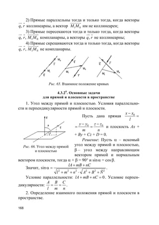 168
2) Прямые параллельны тогда и только тогда, когда векторы
,q r
ur r
коллинеарны, а вектор 1 0M M
uuuuuur
им не коллинеарен;
3) Прямые пересекаются тогда и только тогда, когда векторы
1 0, ,q r M M
ur r uuuuuur
компланарны, а векторы ,q r
ur r
не коллинеарны;
4) Прямые скрещиваются тогда и только тогда, когда векторы
1 0, ,q r M M
ur r uuuuuur
не компланарны.
Рис. 65. Взаимное положение кривых
4.3.20
. Основные задачи
для прямой и плоскости в пространстве
1. Угол между прямой и плоскостью. Условия параллельно-
сти и перпендикулярности прямой и плоскости.
Пусть дана прямая 0x x
l
−
=
0 0y y z z
m n
− −
= = и плоскость Ax +
+ By + Cz + D = 0.
Решение: Пусть α – искомый
угол между прямой и плоскостью,
β – угол между направляющим
вектором прямой и нормальным
вектором плоскости, тогда α + β = 90° и sinα = cos β.
Значит,
2 2 2 2 2 2
sin
lA mB nC
l m n A B Ñ
+ +
α =
+ + ⋅ + +
.
Условие параллельности: 0lA mB nC+ + = . Условие перпен-
дикулярности:
A B C
l m n
= = .
2. Определение взаимного положения прямой и плоскости в
пространстве.
Рис. 66. Угол между прямой
и плоскостью
 