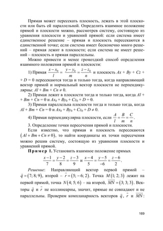 169
Прямая может пересекать плоскость, лежать в этой плоско-
сти или быть ей параллельной. Определить взаимное положение
прямой и плоскости можно, рассмотрев систему, состоящую из
уравнения плоскости и уравнений прямой: если система имеет
единственное решение – прямая и плоскость пересекаются в
единственной точке; если система имеет бесконечно много реше-
ний – прямая лежит в плоскости; если система не имеет реше-
ний – плоскость и прямая параллельны.
Можно привести и менее громоздкий способ определения
взаимного положения прямой и плоскости:
1) Прямая 0x x
l
−
= 0 0y y z z
m n
− −
= и плоскость Ax + By + Cz +
+ D = 0 пересекаются тогда и только тогда, когда направляющий
вектор прямой и нормальный вектор плоскости не перпендику-
лярны: Al + Bm + Cn ≠ 0.
2) Прямая лежит в плоскости тогда и только тогда, когда Al +
+ Bm + Cn = 0 и Ax0 + By0 + Cz0 + D = 0.
3) Прямая параллельна плоскости тогда и только тогда, когда
Al + Bm + Cn = 0 и Ax0 + By0 + Cz0 + D ≠ 0.
4) Прямая перпендикулярна плоскости, если
A B C
l m n
= = .
3. Определение точки пересечения прямой и плоскости.
Если известно, что прямая и плоскость пересекаются
( )0Al Bm Cn+ + ≠ , то найти координаты их точки пересечения
можно решив систему, состоящую из уравнения плоскости и
уравнений прямой.
Пр и м е р 1. Установить взаимное положение прямых
1 2 3
7 8 9
x y z− − −
= = и
4 5 6
5 6 2
x y z− − −
= =
−
.
Решение: Направляющий вектор первой прямой –
( )7; 8; 9q =
r
, второй – ( )5; 6; 2r = −
r
. Точка ( )1; 2; 3M лежит на
первой прямой, точка ( )4; 5; 6N – на второй, ( )3; 3; 3MN =
uuuur
. Век-
торы q
r
и r
r
не коллинеарны, значит, прямые не совпадают и не
параллельны. Проверим компланарность векторов q
r
, r
r
и MN
uuuur
:
 