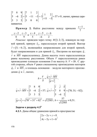 170
7 8 9 7 1 2
1 2
5 6 2 5 11 3 3 57 0
11 3
3 3 3 3 0 0
− = − − = = ≠
− −
, значит, прямые скре-
щиваются.
Пр и м е р 2. Найти расстояние между прямыми
1
7
x −
=
2 3
8 9
y z− −
= = и
4 5 6
5 6 2
x y z− − −
= =
−
.
Решение: проведем через точку ( )1; 2; 3M , лежащую на пер-
вой прямой, прямую 2L , параллельную второй прямой. Вектор
( )5; 6; 2r = −
r
, являющийся направляющим для второй прямой,
будет направляющим и для прямой 2L . Построим на векторах q
r
,
r
r
и MN
uuuur
параллелепипед. Длина высоты этого параллелепипеда
равна искомому расстоянию. Объем V параллелепипеда равен
произведению площади основания S на высоту h: V Sh= . С дру-
гой стороны, объем V равен смешанному произведению векторов
q
r
, r
r
и MN
uuuur
, а площадь основания – модулю векторного произве-
дения q
r
и r
r
, значит,
V q r MN
h
S q r
× ⋅
= =
×
r r uuuur
r r .
7 8 9
5 6 2 57
3 3 3
q r MN× ⋅ = − =
r r uuuur
; ( )7 8 9 70; 31; 82
5 6 2
i j k
q r× = = −
−
r r r
r r
;
2 2 2
70 31 82 12585q r× = + + =
r r
;
57
0,51
12585
h = ≈ .
Задачи к разделу 4.30
4.3.1. Даны общие уравнения прямой в пространстве
2 3 0
4 5 1 0
x y z
z y
− + =

− + =
;
 