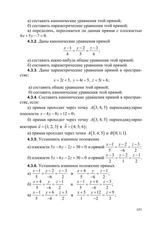 171
а) составить канонические уравнения этой прямой;
б) составить параметрические уравнения этой прямой;
в) определить, пересекается ли данная прямая с плоскостью
6 5 7 0x y+ − = .
4.3.2. Даны канонические уравнения прямой
1 2 3
4 5 6
x y z− − −
= = ;
а) составить какие-нибудь общие уравнения этой прямой;
б) составить параметрические уравнения этой прямой.
4.3.3. Даны параметрические уравнения прямой в простран-
стве:
2 3x t= + , 4 5y t= − , 5 6z t= + ;
а) составить общие уравнения этой прямой;
б) составить канонические уравнения этой прямой.
4.3.4. Составить канонические уравнения прямой в простран-
стве, если:
а) прямая проходит через точку ( )3; 4; 5A перпендикулярно
плоскости 4 8 12 0x y z− − + = ;
б) прямая проходит через точку ( )3; 4; 5A перпендикулярно
векторам ( )1; 2; 3a =
r
и ( )4; 5; 6b =
r
;
в) прямая проходит через точки ( )3; 4; 5A и ( )0; 1; 1B .
4.3.5. Установить взаимное положение
а) плоскости 5 6 2 30 0x y z− − + = и прямой
1 2 3
5 6 2
x y z− − −
= =
−
;
б) плоскости 5 6 2 30 0x y z− − + = и прямой
3 2 1
2 1 2
x y z− − −
= = .
4.3.6. Установить взаимное положение прямых
а)
1 2 3
5 6 2
x y z− − −
= =
−
и
4 1
5 6 2
x y z+ −
= =
−
;
б)
4 1
5 6 2
x y z+ −
= =
−
и
1 6 3
5 6 2
x y z− + −
= =
−
;
в)
1 6 3
5 6 2
x y z− + +
= =
−
и
5 12 9
1 2 3
x y z+ + +
= =
−
;
 