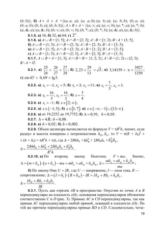 19
(b; b)}; б) A × A × A ={(a; a; a); (a; a; b); (a; b; a); (a; b; b); (b; a; a);
(b; a; b); (b; b; a); (b; b; b)}; A × B × A = {(a; ×; a); (a; ×; b); (a; *; a); (a; *; b);
(a; &; a); (a; &; b); (b; ×; a); (b; ×; b); (b; *; a); (b; *; b); (a; &; a); (a; &; b)}.
0.1.5. а) 16; б) 32; в) 64; г) 2n
.
0.1.6. а) A ∪ B = [1; 5]; A ∩ B = [2; 3]; A  B = [1; 2); B  A = (3; 5];
б) A ∪ B = (1; 5); A ∩ B = (2; 3); A  B = [2; 3); B  A = [3; 5);
в) A ∪ B = [1; 5]; A ∩ B = (2; 3); A  B = [1; 2]; B  A = [3; 5];
г) A ∪ B = [1; 5); A ∩ B = (2; 3]; A  B = [2; 3]; B  A = (3; 5).
0.1.7. A ∪ B = A = [1; 3]; A ∩ B = B = {1; 2; 3}; A  B = (1; 2) ∪ (2; 3);
B  A = ∅.
0.2.1. а)
25 26 27
26 27 28
< < ; б)
29
2,23 5
13
< < ; в)
3927
3,14159
1250
< π < ;
г) sin 43 0,69 lg5< <o
.
0.2.2. а) 1 21; 5x x= − = ; б) 1 23; 11x x= = ; в) 1 2
7
; 3
3
x x= = .
0.2.3. а) 1 2
16 16
;
5 3
x x= = ; б)
3
4
x = .
0.2.4. а) 1 1x = − ; б) [ )2;x∈ ∞ ;
0.2.5. а) ( )1; 5x∈ − ; б) [ ]1; 7x∈ ; в) ( ) ( ); 1 13;x∈ −∞ − ∪ ∞ .
0.2.6. а) от 19,2252 до 19,7752; б) 0,91 0,05;∆ = δ = .
0.2.7. 4,8∆ = ; 0,08δ = .
0.2.8. а) 0,02δ = ; б) 0,002δ = .
0.2.9. Объем цилиндра вычисляется по формуле V = πR2
h, значит, если
радиус и высота измерены с погрешностями ,R hδ δ , то V = π(R + δR)2
×
× (h + δh) = πR2
h + π∆, где ∆ = 2Rhδh + 2
Rhδ + 2RδRδh +
2
R hδ δ ,
2 2
2
2 2h R R h R hRh h R
R h
δ + δ + δ δ + δ δ
δ = .
0.2.10. а) По второму закону Ньютона: F ma= . Значит,
( ) ( )m a a m m mm a ma m a∆ = + δ ⋅ + δ − = δ + δ + δ δ , a m m mm a
ma
δ + δ + δ δ
δ = ;
б) По закону Ома U IR= , где U — напряжение, I — сила тока, R —
сопротивление; ( ) ( )I R R I R II R IR I R∆ = + δ ⋅ + δ − = δ + δ + δ δ ,
R I R II R
IR
δ + δ + δ δ
δ = .
0.3.1. Пусть дан отрезок AB в пространстве. Опустим из точек A и B
перпендикуляры на плоскость xOy, основания перпендикуляров обозначим
соответственно C и D (рис. 3). Прямые AC и CD перпендикулярны, так как
прямая AC перпендикулярна любой прямой, лежащей в плоскости xOy. По
той же причине перпендикулярны прямые BD и CD. Следовательно, четы-
 