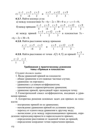 172
г)
1 5 3
5 6 2
x y z− + +
= =
−
и
5 12 9
1 2 3
x y z+ + +
= = .
4.3.7. Найти косинус угла:
а) между плоскостями 5 6 2 30 0x y z− − + = и 1 0y z− + = ;
б) между прямыми
1 5 3
5 6 2
x y z− + +
= =
−
и
5 12
1 2
x y+ +
= =
9
3
z +
;
в) между прямой
5 12 9
1 2 3
x y z+ + +
= = и плоскостью 5x −
6 2 30 0y z− − + = .
4.3.8. Найти расстояние между прямыми
1 5 3
5 6 2
x y z− + +
= =
−
и
5 12 9
1 2 3
x y z+ + +
= = .
4.3.9. Найти расстояние от точки ( )3; 4; 5A до прямой
3
2
x −
=
2 1
1 2
y z− −
= = .
Требования к практическому усвоению
темы «Прямые и плоскости»
Студент должен знать:
1. Виды уравнений прямой на плоскости:
– общее уравнение и его важные частные случаи;
– уравнение «в отрезках»;
– уравнение с угловым коэффициентом;
– каноническое и параметрические уравнения;
– уравнение прямой, проходящей через заданную точку.
2. Геометрический смысл коэффициентов, входящих в урав-
нения прямых.
3. Алгоритмы решения основных задач для прямых на плос-
кости:
– построение прямой по ее уравнению;
– нахождение уравнения прямой по условиям задачи;
– переход от одного вида уравнения к другому виду;
– вычисление угла между пересекающимися прямыми, опре-
деление перпендикулярности и параллельности прямых;
– определение расстояния от заданной точки до прямой;
– определение координат точки пересечения прямых.
 