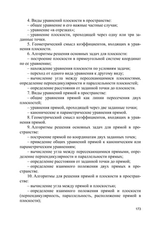 173
4. Виды уравнений плоскости в пространстве:
– общее уравнение и его важные частные случаи;
– уравнение «в отрезках»;
– уравнение плоскости, проходящей через одну или три за-
данные точки.
5. Геометрический смысл коэффициентов, входящих в урав-
нения плоскости.
6. Алгоритмы решения основных задач для плоскости:
– построение плоскости в прямоугольной системе координат
по ее уравнению;
– нахождение уравнения плоскости по условиям задачи;
– переход от одного вида уравнения к другому виду;
– вычисление угла между пересекающимися плоскостями,
определение перпендикулярности и параллельности плоскостей;
– определение расстояния от заданной точки до плоскости.
7. Виды уравнений прямой в пространстве:
– общие уравнения прямой как линии пересечения двух
плоскостей;
– уравнения прямой, проходящей через две заданные точки;
– канонические и параметрические уравнения прямой.
8. Геометрический смысл коэффициентов, входящих в урав-
нения прямой.
9. Алгоритмы решения основных задач для прямой в про-
странстве:
– построение прямой по координатам двух заданных точек;
– приведение общих уравнений прямой к каноническим или
параметрическим уравнениям;
– вычисление угла между пересекающимися прямыми, опре-
деление перпендикулярности и параллельности прямых;
– определение расстояния от заданной точки до прямой;
– определение взаимного положения двух прямых в про-
странстве.
10. Алгоритмы для решения прямой и плоскости в простран-
стве:
– вычисление угла между прямой и плоскостью;
– определение взаимного положения прямой и плоскости
(перпендикулярность, параллельность, расположение прямой в
плоскости);
 