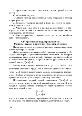 174
– определение координат точки пересечения прямой и плос-
кости.
Студент должен уметь:
1. Строить прямые на плоскости, а также плоскости и прямые
в пространстве.
2. Находить уравнения прямой и (или) плоскости по задан-
ным условиям задачи.
3. Решать основные задачи о прямых на плоскости и в про-
странстве, о плоскостях и о прямых и плоскостях в пространстве
по известным алгоритмам.
4. Находить решения составных задач, содержащих комбина-
ции основных задач.
4.40
. Уравнения и виды кривых линий.
Основные задачи аналитической геометрии кривых
Пусть на плоскости задана прямоугольная система координат
и некоторая кривая линия.
Любая кривая представляет собой точечное множество и об-
ладает некоторым характеристическим свойством, на котором
основывается определение кривой. Выражая указанное свойство
в математической форме, получают общее уравнение плоской
кривой в виде ( ), 0f x y = .
Между всеми парами переменных ( ),x y , для которых вы-
полняется уравнение ( ), 0f x y = , и точками кривой с координа-
тами ( ),x y должно существовать взаимно однозначное соответ-
ствие. Любые координаты точек плоскости, не принадлежащие
кривой, не должны удовлетворять данному уравнению.
Представление плоской кривой уравнением ( ), 0f x y = не
является единственно возможной формой представления. В при-
кладных задачах широко используют параметрический способ
описания кривой в виде
( )
( )
x x t
y y t
 =

=
,
где t – переменный параметр, принимающий значения из некоторо-
го конечного или бесконечного интервала действительных чисел.
 