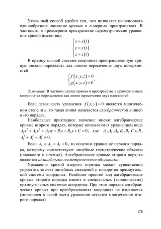 175
Указанный способ удобен тем, что позволяет использовать
единообразное описание кривых в n-мерных пространствах. В
частности, в трехмерном пространстве параметрические уравне-
ния кривой имеют вид
( )
( )
( )
x x t
y y t
z z t
 =

=
 =
.
В прямоугольной системе координат пространственную кри-
вую можно определить как линию пересечения двух поверхно-
стей
( )
( )
, , 0
, , 0
f x y z
g x y z
 =

=
.
Замечание: В частном случае прямая в пространстве в прямоугольных
координатах определяется как линия пересечения двух плоскостей.
Если левая часть уравнения ( ), 0f x y = является многочле-
ном степени n, то такая линия называется алгебраической линией
n -го порядка.
Наибольшее прикладное значение имеют алгебраические
кривые второго порядка, которые описываются уравнением вида
2 2
1 2 3 1 2 0A x A y A xy B x B y C+ + + + + = , где 1 2 3 1 2, , , , ,A A A B B C R∈ ,
2 2 2
1 2 3 0A A A+ + ≠ .
Если 1 2 3 0A A A= = = , то получим уравнение первого поряд-
ка, которому соответствуют линейные геометрические объекты
(плоскости и прямые). Алгебраические кривые второго порядка
являются нелинейными геометрическими объектами.
Уравнение кривой второго порядка можно существенно
упростить за счет линейных смещений и поворотов прямоуголь-
ной системы координат. Наиболее простой вид алгебраические
кривые второго порядка имеют в специальных (канонических)
прямоугольных системах координат. При этом порядок алгебраи-
ческих кривых при преобразованиях координат не изменяется
(многочлен в левой части уравнения остается многочленом вто-
рого порядка).
 