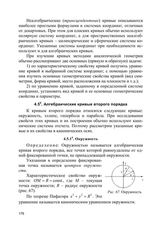 176
Неалгебраические (трансцендентные) кривые описываются
наиболее простыми формулами в системах координат, отличных
от декартовых. При этом для плоских кривых обычно используют
полярную систему координат, а для пространственных неалгеб-
раических кривых – цилиндрические и сферические системы ко-
ординат. Указанные системы координат при необходимости ис-
пользуют и для алгебраических кривых.
При изучении кривых методами аналитической геометрии
обычно рассматривают две основных (прямую и обратную) задачи:
1) по характеристическому свойству кривой получить уравне-
ние кривой в выбранной системе координат; с помощью уравне-
ния изучить основные геометрические свойства кривой (вид сим-
метрии, форма кривой, место расположения на плоскости и т.д.);
2) по уравнению кривой, заданному в определенной системе
координат, установить вид кривой и ее основные геометрические
свойства и параметры.
4.50
. Алгебраические кривые второго порядка
К кривым второго порядка относятся следующие кривые:
окружность, эллипс, гипербола и парабола. При исследовании
свойств этих кривых и их построении обычно используют кано-
нические системы отсчета. Поэтому рассмотрим указанные кри-
вые и их свойства в канонических осях.
4.5.10
. Окружность
О пр е д е ле ние: Окружностью называется алгебраическая
кривая второго порядка, все точки которой равноудалены от од-
ной фиксированной точки, не принадлежащей окружности.
Указанная в определении фиксирован-
ная точка называется центром окружно-
сти.
Характеристическое свойство окруж-
ности: constOM R= = , где M – текущая
точка окружности; R – радиус окружности
(рис. 67).
По теореме Пифагора 2 2 2
x y R+ = . Это
уравнение называется каноническим уравнением окружности.
Рис. 67. Окружность
 