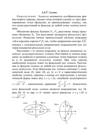 177
4.5.20
. Эллипс
О пр е д е ле ние: Эллипсом называется алгебраическая кри-
вая второго порядка, каждая точка которой удалена от двух фик-
сированных точек (фокусов), не принадлежащих эллипсу, так,
что сумма расстояний от фокусов до любой точки эллипса посто-
янна.
Обозначим фокусы буквами F1, F2, расстояние между фоку-
сами обозначим 2с. Это расстояние называется фокальным (фо-
кусным). Поместим начало прямоугольной системы координат
xOyв середину отрезка F1F2 так, чтобы направление вектора 1 2F F
uuuur
совпало с положительным направлением координатной оси, ко-
торая называется фокальной осью.
Расстояние с от начала координат до фокуса называется ли-
нейным эксцентриситетом эллипса. Расстояния от начала коор-
динат до наиболее и наименее удаленных точек (вершин) эллипса
(a и b) называются полуосями эллипса. При этом отрезок
наибольшей полуоси лежит на фокальной оси эллипса. Расстоя-
ния от фокусов эллипса до любой его точки называются фокаль-
ными радиусами. Если фокальная ось эллипса совпадает с коор-
динатной осью Ox (рис. 68, а), то a b> и характеристическое
свойство эллипса, лежащее в основе его определения, в матема-
тической форме имеет вид 1 2 2r r a+ = , линейный эксцентриситет
2 2
c a b= − , каноническое уравнение
2 2
2 2
1
x y
a b
+ = . Аналогично,
если фокальной осью эллипса является координатная ось Oy
(рис. 68, б) то при a b< имеют место равенства 1 2 2r r b+ = и
2 2
c b a= − .
 