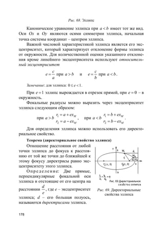178
Рис. 68. Эллипс
Каноническое уравнение эллипса при a b< имеет тот же вид.
Оси Ox и Oy являются осями симметрии эллипса, начальная
точка системы координат – центром эллипса.
Важной числовой характеристикой эллипса является его экс-
центриситет, который характеризует отклонение формы эллипса
от окружности. Для количественной оценки указанного отклоне-
ния кроме линейного эксцентриситета используют относитель-
ный эксцентриситет
c
e
a
= при a b> и
c
e
b
= при a b< .
Замечание: для эллипса: 0 1e≤ < .
При 1e = эллипс вырождается в отрезок прямой, при 0e = – в
окружность.
Фокальные радиусы можно выразить через эксцентриситет
эллипса следующим образом:
при a b> 1
2
M
M
r a ex
r a ex
= +
= −
, при a b< 1
2
M
M
r b ex
r b ex
= +
= −
.
Для определения эллипса можно использовать его директо-
риальное свойство.
Теорема (директориальное свойство эллипса)
Отношение расстояния от любой
точки эллипса до фокуса к расстоя-
нию от той же точки до ближайшей к
этому фокусу директрисы равно экс-
центриситету этого эллипса.
О пр е д е ле ние: Две прямые,
перпендикулярные фокальной оси
эллипса и отстоящие от его центра на
расстоянии
d
e
, где e – эксцентриситет
эллипса; d – его большая полуось,
называются директрисами эллипса.
Рис. 69. Директориальные
свойства эллипса
 