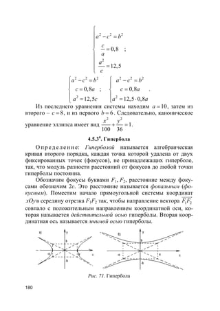 180
2 2 2
2
0,8
12,5
a c b
c
a
a
c

 − =


=


=

;
2 2 2
2
0,8
12,5
a c b
c a
a c
 − =

=

=
;
2 2 2
2
0,8
12,5 0,8
a c b
c a
a a
 − =

=

= ⋅
.
Из последнего уравнения системы находим 10a = , затем из
второго – 8c = , и из первого 6b = . Следовательно, каноническое
уравнение эллипса имеет вид
2 2
1
100 36
x y
+ = .
4.5.30
. Гипербола
О пр е д е ле ние: Гиперболой называется алгебраическая
кривая второго порядка, каждая точка которой удалена от двух
фиксированных точек (фокусов), не принадлежащих гиперболе,
так, что модуль разности расстояний от фокусов до любой точки
гиперболы постоянна.
Обозначим фокусы буквами F1, F2, расстояние между фоку-
сами обозначим 2с. Это расстояние называется фокальным (фо-
кусным). Поместим начало прямоугольной системы координат
xOyв середину отрезка F1F2 так, чтобы направление вектора 1 2F F
uuuur
совпало с положительным направлением координатной оси, ко-
торая называется действительной осью гиперболы. Вторая коор-
динатная ось называется мнимой осью гиперболы.
Рис. 71. Гипербола
 