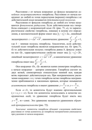 181
Расстояние с от начала координат до фокуса называется ли-
нейным эксцентриситетом гиперболы. Расстояние от начала ко-
ординат до любой из точек пересечения (вершин) гиперболы с ее
действительной осью называется действительной полуосью.
Расстояния от фокусов гиперболы до любой его точки назы-
ваются фокальными радиусами. Если действительная ось гипер-
болы совпадает с координатной осью Ox (рис. 71, а), то характе-
ристическое свойство гиперболы, лежащее в основе его опреде-
ления, в математической форме имеет вид 1 2 2r r a− = , линейный
эксцентриситет 2 2
c a b= + , каноническое уравнение
2 2
2 2
1
x y
a b
− = ,
где b – мнимая полуось гиперболы. Аналогично, если действи-
тельной осью гиперболы является координатная ось Oy (рис.71,
б) то действительная полуось гиперболы равна b, фокусы лежат
на оси Oy, характеристическое свойство имеет вид 1 2 2r r b− = ,
линейный эксцентриситет 2 2
c a b= + , а каноническое уравнение
гиперболы имеет вид
2 2
2 2
1
y x
b a
− = .
Оси координат Ox, Oy являются осями симметрии гиперболы,
а начало координат – центром симметрии. Гипербола состоит их
двух ветвей, симметричных относительно мнимой оси; каждая
ветвь пересекает действительную ось. При неограниченном увели-
чении координат x и y точек гиперболы ветви гиперболы неограни-
ченно приближаются к наклонным прямым, которые называются
асимптотами гиперболы и имеют уравнения
b
y x
a
= и
b
y x
a
= − .
Если a b= , то асимптоты будут взаимно ортогональными
( ,y x y x= = − ). Если эти асимптоты использовать в качестве ко-
ординатных осей, то уравнение гиперболы будет иметь вид
, const
m
y m
x
= = . Это уравнение называется уравнением обрат-
ной пропорциональности (рис. 72).
Замечание: асимптоты гиперболы обладают следующим свойством:
расстояние от точки асимптоты до гиперболы неограниченно уменьшается
при удалении от начала координат.
 