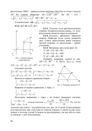 20
рехугольник ABDC – прямоугольная трапеция. Опустим из точки A высоту
AH. По теореме Пифагора 2 2
AB AH BH= + . Но AH = CD =
( ) ( )
2 2
A B A Bx x y y= − + − . BH = BD – AC = zB – zB.
Следовательно, ( ) ( ) ( )
2 2 2
A B A B A Bx x y y z z= − + − + −AB .
0.3.2. а) 5; б) 2 13 ; в) 7.
0.3.3. Указание: если противоположные
стороны четырехугольника равны, то четы-
рехугольник является параллелограммом.
0.3.4. Указание: применить обратную
теорему Пифагора (если сумма квадратов
двух сторон треугольника равна квадрату
третьей стороны, то треугольник – прямо-
угольный);
0.3.5. Возможны три случая (рис. 4):
1) ,AB CD AD BC= = ;
2) ,AB CD AC BD= = ;
3) ,AC BD AD BC= = .
Разберем, например, первый из них.
AB2
= 52, BC2
= 8. Пусть ( );D x y , тогда
( ) ( )
2 22
5 3CD x y= − + − , AD2
= (x + 1)2
+ (y – 1)2
.
Составим систему
( ) ( )
( ) ( )
2 2
2 2
5 3 52
1 1 8
x y
x y
 − + − =

+ + − =
;
2 2
2 2
10 6 18
2 2 6
x x y y
x x y y
 − + − =

+ + − =
.
Вычтем из первого уравнения второе:
2 2
12 4 12
2 2 6
x y
x x y y
− − =

+ + − =
.
Выразим из первого уравнения y через x :
( )
2 2
3 1
2 2 6
y x
x x y y
 = −

+ + − =
.
Подставим выражение y через x во второе уравнение системы:
( )
2
3 1
10 10 3 0
y x
x x
 = −

− − =
, откуда получим 5 55
10
x
±
= ,
( )3 5 55
10
y =
m
. То, что по-
лучилось два ответа – неудивительно (см. рис. 4). Случай 2) рассматрива-
ется аналогично; при этом один из ответов совпадет с одним из уже полу-
ченных и поэтому случай 3) можно не рассматривать, так как оба его отве-
та совпадут с уже полученными.
Рис. 3. Длина отрезка
в пространстве
Рис. 4. Решение задачи 0.3.5
 