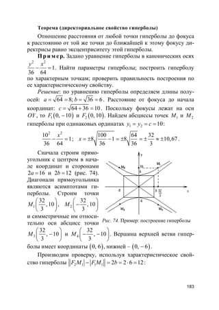 183
Теорема (директориальное свойство гиперболы)
Отношение расстояния от любой точки гиперболы до фокуса
к расстоянию от той же точки до ближайшей к этому фокусу ди-
ректрисы равно эксцентриситету этой гиперболы.
Пр и м е р. Задано уравнение гиперболы в канонических осях
2 2
1
36 64
y x
− = . Найти параметры гиперболы; построить гиперболу
по характерным точкам; проверить правильность построения по
ее характеристическому свойству.
Решение: по уравнению гиперболы определяем длины полу-
осей: 64 8; 36 6a b= = = = . Расстояние от фокуса до начала
координат: 64 36 10c = + = . Поскольку фокусы лежат на оси
OY , то ( )1 0, 10F − и ( )2 0, 10F . Найдем абсциссы точек 1M и 2M
гиперболы при одинаковых ординатах 1 2 10y y c= = = :
2 2
10
1
36 64
x
− = ;
100 64 32
8 1 8 10,67
36 36 3
x = ± − = ± = ± ≈ ± .
Сначала строим прямо-
угольник с центром в нача-
ле координат и сторонами
2 16a = и 2 12b = (рис. 74).
Диагонали прямоугольника
являются асимптотами ги-
перболы. Строим точки
1
32
, 10
3
M
 
 
 
, 2
32
, 10
3
M
 
− 
 
и симметричные им относи-
тельно оси абсцисс точки
3
32
, 10
3
M
 
− 
 
и 4
32
, 10
3
M
 
− − 
 
. Вершина верхней ветви гипер-
болы имеет координаты ( )0, 6 , нижней – ( )0, 6− .
Производим проверку, используя характеристическое свой-
ство гиперболы 2 1 1 1 2 2 6 12F M F M b− = = ⋅ = :
Рис. 74. Пример: построение гиперболы
 