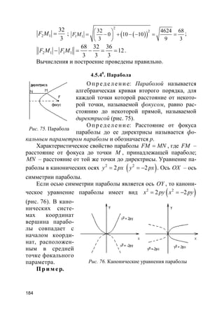 184
2 1
32
3
F M = ; ( )( )
2
2
1 1
32 4624 68
0 10 10
3 9 3
F M
 
= − + − − = = 
 
;
2 1 1 1
68 32 36
12
3 3 3
F M F M− = − = = .
Вычисления и построение проведены правильно.
4.5.40
. Парабола
О пр е д е ле ние: Параболой называется
алгебраическая кривая второго порядка, для
каждой точки которой расстояние от некото-
рой точки, называемой фокусом, равно рас-
стоянию до некоторой прямой, называемой
директрисой (рис. 75).
О пр е д е ле ние: Расстояние от фокуса
параболы до ее директрисы называется фо-
кальным параметром параболы и обозначается p.
Характеристическое свойство параболы FM MN= , где FM –
расстояние от фокуса до точки M , принадлежащей параболе;
MN – расстояние от той же точки до директрисы. Уравнение па-
раболы в канонических осях 2
2y px= ( )2
2y px= − . Ось OX – ось
симметрии параболы.
Если осью симметрии параболы является ось OY , то канони-
ческое уравнение параболы имеет вид 2
2x py= ( )2
2x py= −
(рис. 76). В кано-
нических систе-
мах координат
вершина парабо-
лы совпадает с
началом коорди-
нат, расположен-
ным в средней
точке фокального
параметра.
Пр и м е р.
Рис. 75. Парабола
Рис. 76. Канонические уравнения параболы
 