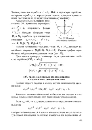 185
Задано уравнение параболы 2
8x y= . Найти параметры параболы;
построить параболу по характерным точкам; проверить правиль-
ность построения по ее характеристическому свойству.
Решение: осью симметрии явля-
ется ось OY . Уравнение директрисы
2
2
p
x = − = − , координаты фокуса
( )0, 2F . Находим абсциссы точек
1M и 2M параболы при одинаковых
ординатах 1 2 2y y= = : 2
8 2x = ⋅ ;
4x = ± ; ( )1 4, 2M , ( )2 4, 2M − .
Найдем координаты еще двух точек 3M и 4M , лежащих на
параболе, например, ( )3 8, 8M , ( )4 8, 8M − . Строим график пара-
болы по найденным координатам точек (рис. 77).
Производим проверку, используя характеристическое свой-
ство параболы 3 3FM NM= :
( ) ( )2 2
3 8 0 8 2 10FM = − + − = ;
( ) ( )2 2
3 8 8 2 8 10NM = − + − − = .
4.60
. Уравнения кривых второго порядка
в параллельно смещенных осях
Кривые второго порядка в общем случае описываются урав-
нениями
2 2
11 22 12 10 20 02 0a X a Y a XY a X a Y a+ + + + + = .
Замечание: изменение обозначений необходимо, так как одни и те же
кривые будут рассматриваться в двух различных системах координат.
Если 12 0a = , то получаем уравнение в параллельно смещен-
ных осях
2 2
11 22 10 20 0 0a X a Y a X a Y a+ + + + = ,
которое можно привести к «почти каноническому виду», исполь-
зуя способ дополнения до полных квадратов для переменных X
Рис. 77. Пример:
построение параболы
 