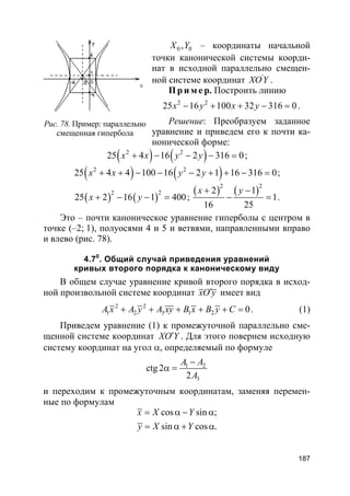 187
0 0,X Y – координаты начальной
точки канонической системы коорди-
нат в исходной параллельно смещен-
ной системе координат '
XOY .
Пр и м е р. Построить линию
2 2
25 16 100 32 316 0x y x y− + + − = .
Решение: Преобразуем заданное
уравнение и приведем его к почти ка-
нонической форме:
( ) ( )2 2
25 4 16 2 316 0x x y y+ − − − = ;
( ) ( )2 2
25 4 4 100 16 2 1 16 316 0x x y y+ + − − − + + − = ;
( ) ( )2 2
25 2 16 1 400x y+ − − = ;
( ) ( )2 2
2 1
1
16 25
x y+ −
− = .
Это – почти каноническое уравнение гиперболы с центром в
точке (–2; 1), полуосями 4 и 5 и ветвями, направленными вправо
и влево (рис. 78).
4.70
. Общий случай приведения уравнений
кривых второго порядка к каноническому виду
В общем случае уравнение кривой второго порядка в исход-
ной произвольной системе координат xO y′ имеет вид
2 2
1 2 3 1 2 0A x A y A xy B x B y C+ + + + + = . (1)
Приведем уравнение (1) к промежуточной параллельно сме-
щенной системе координат XO Y′ . Для этого повернем исходную
систему координат на угол α, определяемый по формуле
1 2
3
ctg 2
2
A A
A
−
α =
и переходим к промежуточным координатам, заменяя перемен-
ные по формулам
cos sin ;
sin cos .
x X Y
y X Y
= α − α
= α + α
Рис. 78. Пример: параллельно
смещенная гипербола
 