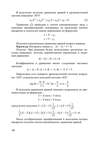 188
В результате получим уравнение кривой в промежуточной
системе координат XO Y′
2 2
11 22 10 20 0 0a X a Y a X a Y a+ + + + = . (2)
Уравнение (2) приводим к «почти каноническому» виду с
помощью преобразований, основанных на выделении полных
квадратов и, используя замену переменных по формулам:
0
0
;
.
x X x
y Y y
= −
= −
Получаем каноническое уравнение кривой второго порядка.
Пр и м е р. Построить линию xy – 2y – 3x + 5 = 0.
Решение: При решении будем использовать различные си-
стемы координат, поэтому переобозначим переменные в задан-
ном уравнении:
2 3 5 0xy y x− − + = .
Коэффициенты в уравнении имеют следующие числовые
значения
1 2 3 1 20, 1, 3, 2, 5A A A B B C= = = = − = − = .
Определяем угол поворота промежуточной системы коорди-
нат '
XOY относительно исходной системы xO y′ :
0 0
ctg 2 0
2 1
−
α = =
⋅
; 2
2 4
π π
α = ⇒ α = .
В исходном уравнении кривой заменяем координаты на про-
межуточные по формулам:
cos sin ;
sin cos ,
x X Y
y X Y
= α − α
= α + α
в результате получаем ( ) ( )
1 1
;
2 2
x X Y y X Y= − = +
( )( ) ( ) ( )
1 1 1
2 3 5 0
2 2 2
X Y X Y X Y X Y− + − + − − + = .
После алгебраических преобразований и выделения полных
квадратов получим «почти каноническое» уравнение кривой
 